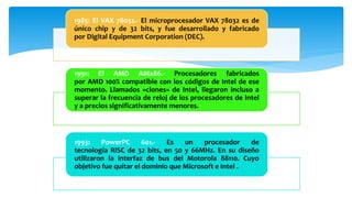 1985: El VAX 78032.- El microprocesador VAX 78032 es de
único chip y de 32 bits, y fue desarrollado y fabricado
por Digital Equipment Corporation (DEC).
1991: El AMD AMx86.- Procesadores fabricados
por AMD 100% compatible con los códigos de Intel de ese
momento. Llamados «clones» de Intel, llegaron incluso a
superar la frecuencia de reloj de los procesadores de Intel
y a precios significativamente menores.
1993: PowerPC 601.- Es un procesador de
tecnología RISC de 32 bits, en 50 y 66MHz. En su diseño
utilizaron la interfaz de bus del Motorola 88110. Cuyo
objetivo fue quitar el dominio que Microsoft e Intel .
 