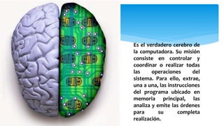 Es el verdadero cerebro de
la computadora. Su misión
consiste en controlar y
coordinar o realizar todas
las operaciones del
sistema. Para ello, extrae,
una a una, las instrucciones
del programa ubicado en
memoria principal, las
analiza y emite las órdenes
para su completa
realización.
 