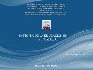 REPÚBLICA BOLIVARIANA DE VENEZUELA UNIVERSIDAD Dr. RAFAEL BELLOSO CHACIN VICERRECTORADO DE INVESTIGACIÓN Y POSTGRADO DECANATO DE INVESTIGACIÓN Y POSTGRADO DOCTORADO EN CIENCIAS DE LA EDUCACIÓN Dra. Mónica Hernández. Maracaibo,  Junio de 2008 HISTORIA DE LA EDUCACIÓN EN  VENEZUELA 