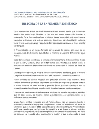 UNIDAD DE APRENDIZAJE: HISTORIA DE LA ENFERMERÍA
TEMA: HISTORIA DE LA ENFERMERÍA EN MÉXICO
DOCENTE: LIC. EN ENF. NIDIA GUADALUPE HERNANDEZ YAÑEZ
HISTORIA DE LA ENFERMERÍA EN MÉXICO
En el momento en el que se da el encuentro de dos mundos vemos que se inicia en
México una nueva etapa histórica, y con esto una nueva manera de practicar la
enfermería. En la época colonial por el distinto bagaje inmunológico de americanos y
españoles, se iniciaron una serie de epidemias desastrosas para la población indígena,
como viruela, sarampión, gripe y paludismo. Con los esclavos negros vino la fiebre amarilla
y el dengue6
El Protomedicato era un cuerpo formado por un grupo de médicos por orden de los
conquistadores, Era la máxima autoridad en lo referente a Medicina, Enfermería y Salud
Pública.
Isabel de Cendala es considerada la primera enfermera sanitaria de Iberoamérica, debido
a que en 1804, Carlos IV envió al doctor Balmis con 50 niños para tomar vacuna e
inocularla de brazo en brazo contra la viruela; los niños iban al cuidado de Isabel de
Cendala.
En este período colonial, se inició la educación universitaria de México, pues el Imperial
Colegio de la Santa Cruz se transformó en la Real y Pontificia Universidad de México.
Fueron diversas las órdenes religiosas que prestaron atención a los enfermos. Había
también enfermeras que hacían las primeras curaciones en hospitales y cárceles; solteras
o viudas honestas de edad madura, y ganaban $50.00 (cincuenta pesos) al año. Su
ocupación era tan humilde que no se les pedía licencia ni examen previo para ejercer.
La educación en el ámbito de Enfermería se inició con las escuelas de parteras, debido a
que en esas épocas, las mujeres morían principalmente por complicaciones en el
embarazo, parto y puerperio.
Ignacio Torres médico registrado ante el Protomedicato, hizo un esfuerzo durante el
virreinato por enseñar a las parteras, obligándolas a prestar un servicio más eficiente, del
tal manera que en marzo de 1831, poco antes de la extinción del tribunal Protomedicato,
abrió una escuela para dar lecciones de obstetricia y así desterrar algunas prácticas
consideradas perjudiciales, las clases eran gratuitas con un total de 15 lecciones, dos veces
por semana; era requisito saber bautizar, leer y escribir, lo que se dispensaba si había
 