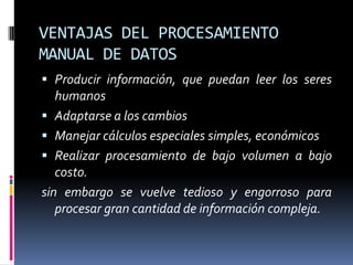 VENTAJAS DEL PROCESAMIENTO
MANUAL DE DATOS
 Producir información, que puedan leer los seres
  humanos
 Adaptarse a los cambios
 Manejar cálculos especiales simples, económicos
 Realizar procesamiento de bajo volumen a bajo
   costo.
sin embargo se vuelve tedioso y engorroso para
   procesar gran cantidad de información compleja.
 