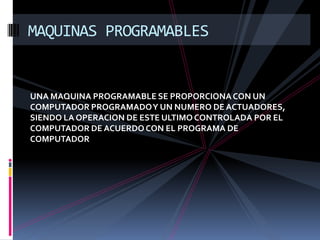 MAQUINAS PROGRAMABLES


UNA MAQUINA PROGRAMABLE SE PROPORCIONA CON UN
COMPUTADOR PROGRAMADO Y UN NUMERO DE ACTUADORES,
SIENDO LA OPERACION DE ESTE ULTIMO CONTROLADA POR EL
COMPUTADOR DE ACUERDO CON EL PROGRAMA DE
COMPUTADOR
 