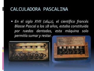CALCULADORA PASCALINA

 En el siglo XVII (1642), el científico francés
  Blasse Pascal a los 18 años, estaba constituida
  por ruedas dentadas, esta máquina solo
  permitía sumar y restar.
 