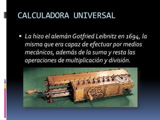 CALCULADORA UNIVERSAL

 La hizo el alemán Gotfried Leibnitz en 1694, la
  misma que era capaz de efectuar por medios
  mecánicos, además de la suma y resta las
  operaciones de multiplicación y división.
 