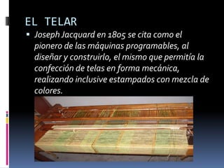 EL TELAR
 Joseph Jacquard en 1805 se cita como el
  pionero de las máquinas programables, al
  diseñar y construirlo, el mismo que permitía la
  confección de telas en forma mecánica,
  realizando inclusive estampados con mezcla de
  colores.
 