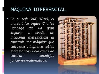 MÁQUINA DIFERENCIAL
 En el siglo XIX (1822), el
  matemático inglés Charles
  Babbage dio un gran
  impulso al diseño de
  máquinas matemáticas al
  construir una máquina que
  calculaba e imprimía tablas
  matemáticas y era capaz de
  calcular         complejas
  funciones matemáticas.
 