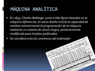 MÁQUINA ANALÍTICA
 En 1833, Charles Babbage junto a Ada Byron basados en la
  máquina diferencial, el nuevo diseño incluía la capacidad de
  cambiar exteriormente la programación de la máquina
  mediante un sistema de clavos largos, posteriormente
  modificado para tarjetas perforadas.
 Se considera esto los comienzos del ordenador
 