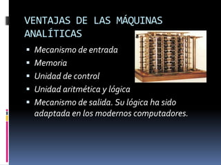 VENTAJAS DE LAS MÁQUINAS
ANALÍTICAS
 Mecanismo de entrada
 Memoria
 Unidad de control
 Unidad aritmética y lógica
 Mecanismo de salida. Su lógica ha sido
  adaptada en los modernos computadores.
 