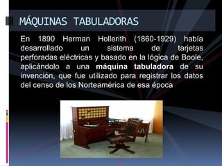 MÁQUINAS TABULADORAS
En 1890 Herman Hollerith (1860-1929) había
desarrollado      un      sistema     de      tarjetas
perforadas eléctricas y basado en la lógica de Boole,
aplicándolo a una máquina tabuladora de su
invención, que fue utilizado para registrar los datos
del censo de los Norteamérica de esa época
 