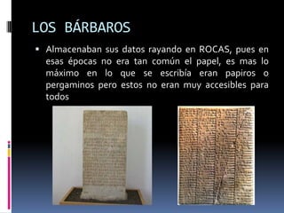 LOS BÁRBAROS
 Almacenaban sus datos rayando en ROCAS, pues en
  esas épocas no era tan común el papel, es mas lo
  máximo en lo que se escribía eran papiros o
  pergaminos pero estos no eran muy accesibles para
  todos
 