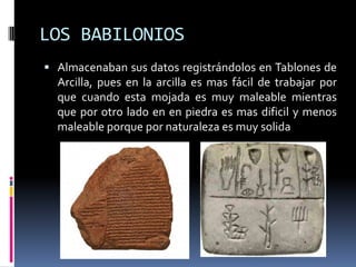 LOS BABILONIOS
 Almacenaban sus datos registrándolos en Tablones de
  Arcilla, pues en la arcilla es mas fácil de trabajar por
  que cuando esta mojada es muy maleable mientras
  que por otro lado en en piedra es mas dificil y menos
  maleable porque por naturaleza es muy solida
 