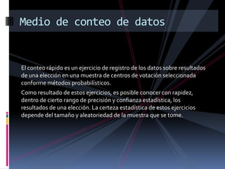 Medio de conteo de datos


El conteo rápido es un ejercicio de registro de los datos sobre resultados
de una elección en una muestra de centros de votación seleccionada
conforme métodos probabilísticos.
Como resultado de estos ejercicios, es posible conocer con rapidez,
dentro de cierto rango de precisión y confianza estadística, los
resultados de una elección. La certeza estadística de estos ejercicios
depende del tamaño y aleatoriedad de la muestra que se tome.
 