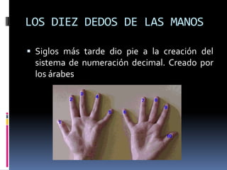 LOS DIEZ DEDOS DE LAS MANOS

 Siglos más tarde dio pie a la creación del
  sistema de numeración decimal. Creado por
  los árabes
 