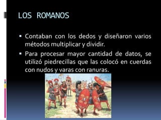LOS ROMANOS

 Contaban con los dedos y diseñaron varios
  métodos multiplicar y dividir.
 Para procesar mayor cantidad de datos, se
  utilizó piedrecillas que las colocó en cuerdas
  con nudos y varas con ranuras.
 