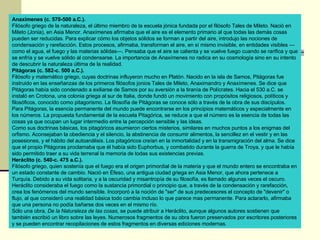 Anaxímenes (c. 570-500 a.C.).  Filósofo griego de la naturaleza, el último miembro de la escuela jónica fundada por el filósofo Tales de Mileto. Nació en Mileto (Jonia), en Asia Menor. Anaxímenes afirmaba que el aire es el elemento primario al que todas las demás cosas pueden ser reducidas. Para explicar cómo los objetos sólidos se forman a partir del aire, introdujo las nociones de condensación y rarefacción. Estos procesos, afirmaba, transforman el aire, en sí mismo invisible, en entidades visibles —como el agua, el fuego y las materias sólidas—. Pensaba que el aire se calienta y se vuelve fuego cuando se rarifica y que se enfría y se vuelve sólido al condensarse. La importancia de Anaxímenes no radica en su cosmología sino en su intento de descubrir la naturaleza última de la realidad. Pitágoras (c. 582-c. 500 a.C.).  Filósofo y matemático griego, cuyas doctrinas influyeron mucho en Platón. Nacido en la isla de Samos, Pitágoras fue instruido en las enseñanzas de los primeros filósofos jonios Tales de Mileto, Anaximandro y Anaxímenes. Se dice que Pitágoras había sido condenado a exiliarse de Samos por su aversión a la tiranía de Polícrates. Hacia el 530 a.C. se instaló en Crotona, una colonia griega al sur de Italia, donde fundó un movimiento con propósitos religiosos, políticos y filosóficos, conocido como pitagorismo. La filosofía de Pitágoras se conoce sólo a través de la obra de sus discípulos. Para Pitágoras, la esencia permanente del mundo puede encontrarse en los principios matemáticos y especialmente en los números. La propuesta fundamental de la escuela Pitagórica, se reduce a que el número es la esencia de todas las cosas ya que ocupan un lugar intermedio entre la percepción sensible y las ideas.  Como sus doctrinas básicas, los pitagóricos asumieron ciertos misterios, similares en muchos puntos a los enigmas del orfismo. Aconsejaban la obediencia y el silencio, la abstinencia de consumir alimentos, la sencillez en el vestir y en las posesiones, y el hábito del autoanálisis. Los pitagóricos creían en la inmortalidad y en la transmigración del alma. Se dice que el propio Pitágoras proclamaba que él había sido Euphorbus, y combatido durante la guerra de Troya, y que le había sido permitido traer a su vida terrenal la memoria de todas sus existencias previas. Heráclito (c. 540-c. 475 a.C.).   Filósofo griego, quien sostenía que el fuego era el origen primordial de la materia y que el mundo entero se encontraba en un estado constante de cambio. Nació en Éfeso, una antigua ciudad griega en Asia Menor, que ahora pertenece a Turquía. Debido a su vida solitaria, y a la oscuridad y misantropía de su filosofía, es llamado algunas veces el oscuro. Heráclito consideraba el fuego como la sustancia primordial o principio que, a través de la condensación y rarefacción, crea los fenómenos del mundo sensible. Incorporó a la noción de "ser" de sus predecesores el concepto de "devenir" o flujo, al que consideró una realidad básica todo cambia incluso lo que parece mas permanente. Para aclararlo, afirmaba que una persona no podía bañarse dos veces en el mismo río. Sólo una obra,  De la Naturaleza de las cosas,  se puede atribuir a Heráclito, aunque algunos autores sostienen que también escribió un libro sobre las leyes. Numerosos fragmentos de su obra fueron preservados por escritores posteriores y se pueden encontrar recopilaciones de estos fragmentos en diversas ediciones modernas. 