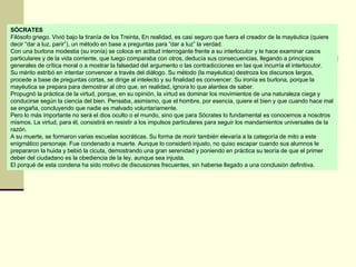 SÓCRATES Filósofo griego. Vivió bajo la tiranía de los Treinta, En realidad, es casi seguro que fuera el creador de la mayéutica (quiere decir “dar a luz, parir”), un método en base a preguntas para “dar a luz” la verdad. Con una burlona modestia (su ironía) se coloca en actitud interrogante frente a su interlocutor y le hace examinar casos particulares y de la vida corriente, que luego comparaba con otros, deducía sus consecuencias, llegando a principios generales de crítica moral o a mostrar la falsedad del argumento o las contradicciones en las que incurría el interlocutor.  Su mérito estribó en intentar convencer a través del diálogo. Su método (la mayéutica) destroza los discursos largos, procede a base de preguntas cortas, se dirige al intelecto y su finalidad es convencer. Su ironía es burlona, porque la mayéutica se prepara para demostrar al otro que, en realidad, ignora lo que alardea de saber.  Propugnó la práctica de la virtud, porque, en su opinión, la virtud es dominar los movimientos de una naturaleza ciega y conducirse según la ciencia del bien. Pensaba, asimismo, que el hombre, por esencia, quiere el bien y que cuando hace mal se engaña, concluyendo que nadie es malvado voluntariamente. Pero lo más importante no será el dios oculto o el mundo, sino que para Sócrates lo fundamental es conocernos a nosotros mismos. La virtud, para él, consistirá en resistir a los impulsos particulares para seguir los mandamientos universales de la razón. A su muerte, se formaron varias escuelas socráticas. Su forma de morir también elevaría a la categoría de mito a este enigmático personaje. Fue condenado a muerte. Aunque lo consideró injusto, no quiso escapar cuando sus alumnos le prepararon la huida y bebió la cicuta, demostrando una gran serenidad y poniendo en práctica su teoría de que el primer deber del ciudadano es la obediencia de la ley, aunque sea injusta.  El porqué de esta condena ha sido motivo de discusiones frecuentes, sin haberse llegado a una conclusión definitiva.  