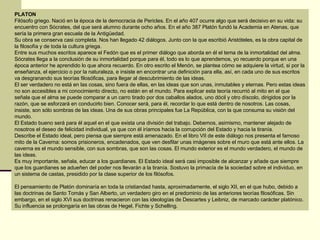 PLATON Filósofo griego. Nació en la época de la democracia de Pericles. En el año 407 ocurre algo que será decisivo en su vida: su encuentro con Sócrates, del que será alumno durante ocho años. En el año 387 Platón fundó la Academia en Atenas, que sería la primera gran escuela de la Antigüedad.  Su obra se conserva casi completa. Nos han llegado 42 diálogos. Junto con la que escribió Aristóteles, es la obra capital de la filosofía y de toda la cultura griega.  Entre sus muchos escritos aparece el Fedón que es el primer diálogo que aborda en él el tema de la inmortalidad del alma. Sócrates llega a la conclusión de su inmortalidad porque para él, todo es lo que aprendemos, yo recuerdo porque en una época anterior he aprendido lo que ahora recuerdo. En otro escrito el Menón, se plantea cómo se adquiere la virtud, si por la enseñanza, el ejercicio o por la naturaleza, e insiste en encontrar una definición para ella, así, en cada uno de sus escritos va desgranando sus teorías filosóficas, para llegar al descubrimiento de las ideas.  El ser verdadero no está en las cosas, sino fuera de ellas, en las ideas que son unas, inmutables y eternas. Pero estas ideas no son accesibles a mi conocimiento directo, no están en el mundo. Para explicar esta teoría recurrió al mito en el que señala que el alma se puede comparar a un carro tirado por dos caballos alados, uno dócil y otro díscolo, dirigidos por la razón, que se esforzará en conducirlo bien. Conocer será, para él, recordar lo que está dentro de nosotros. Las cosas, insiste, son sólo sombras de las ideas. Una de sus obras principales fue La República, con la que consuma su visión del mundo.  El Estado bueno será para él aquel en el que exista una división del trabajo. Debemos, asimismo, mantener alejado de nosotros el deseo de felicidad individual, ya que con él iríamos hacia la corrupción del Estado y hacia la tiranía.  Describe el Estado ideal, pero piensa que siempre está amenazado. En el libro VII de este diálogo nos presenta el famoso mito de la Caverna: somos prisioneros, encadenados, que ven desfilar unas imágenes sobre el muro que está ante ellos. La caverna es el mundo sensible, con sus sombras, que son las cosas. El mundo exterior es el mundo verdadero, el mundo de las ideas.  Es muy importante, señala, educar a los guardianes. El Estado ideal será casi imposible de alcanzar y añade que siempre que los guardianes se adueñen del poder nos llevarán a la tiranía. Sostuvo la primacía de la sociedad sobre el individuo, en un sistema de castas, presidido por la clase superior de los filósofos. El pensamiento de Platón dominaría en toda la cristiandad hasta, aproximadamente, el siglo XII, en el que hubo, debido a las doctrinas de Santo Tomás y San Alberto, un verdadero giro en el predominio de las anteriores teorías filosóficas. Sin embargo, en el siglo XVI sus doctrinas renacieron con las ideologías de Descartes y Leibniz, de marcado carácter platónico. Su influencia se prolongaría en las obras de Hegel, Fichte y Schelling. 