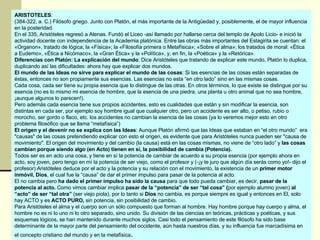 ARISTOTELES : (384-322, a. C.) Filósofo griego. Junto con Platón, el más importante de la Antigüedad y, posiblemente, el de mayor influencia en la posteridad. En el 335, Aristóteles regresó a Atenas. Fundó el Liceo -así llamado por hallarse cerca del templo de Apolo Licio- e inició la actividad docente con independencia de la Academia platónica. Entre las obras más importantes del Estagirita se cuentan: el «Organon», tratado de lógica; la «Física»; la «Filosofía primera o Metafísica»; «Sobre el alma»; los tratados de moral: «Ética a Eudemo», «Ética a Nicómaco», la «Gran Ética» y la «Política», y, en fin, la «Poética» y la «Retórica». Diferencias con Platón: La explicación del mundo : Dice Aristóteles que tratando de explicar este mundo, Platón lo duplica, duplicando así las dificultades: ahora hay que explicar dos mundos.  El mundo de las Ideas no sirve para explicar el mundo de las cosas : Si las esencias de las cosas están separadas de éstas, entonces no son propiamente sus esencias. Las esencias no esta “en otro lado” sino en las mismas cosas. Cada cosa, cada ser tiene su propia esencia que lo distingue de las otras. En otros términos, lo que existe se distingue por su esencia (no es lo mismo mi esencia de hombre, que la esencia de una piedra, una planta u otro animal que no sea hombre, ¡aunque algunos lo parecen!).  Pero además cada esencia tiene sus propios accidentes, esto es cualidades que están y sin modificar la esencia, son distintas en cada ser, por ejemplo soy hombre igual que cualquier otro, pero un accidente es ser alto, o petiso, rubio o morocho, ser gordo o flaco, etc. los accidentes no cambian la esencia de las cosas (ya lo veremos mejor esto en otro problema filosófico que se llama “metafísica”) El origen y el devenir no se explica con las Ideas : Aunque Platón afirmó que las Ideas que estaban en “el otro mundo”  era "causas" de las cosas pretendiendo explicar con esto el origen, es evidente que para Aristóteles nunca pueden ser "causa de movimiento". El origen del movimiento y del cambio (la causa) está en las cosas mismas, no viene de “otro lado” y  las cosas cambian porque siendo algo (en Acto) tienen en sí, la posibilidad de cambia (Potencia).  Todos ser es en acto una cosa, y tiene en sí la potencia de cambiar de acuerdo a su propia esencia (por ejemplo ahora en acto, soy joven, pero tengo en mí la potencia de ser viejo, como el profesor y (-¡y te juro que algún día serás como yo!- dijo el profesor).Aristóteles deduce por el acto y la potencia y su relación con el movimiento, la existencia de un  primer motor inmóvil, Dios , el cual fue la “causa” de dar el primer impulso para pasar de la potencia al acto. El no cambia pero  ha dado el primer impulso ha sido la causa  para que todo pueda cambiar, es decir,  pasar de la potencia al acto.  Como vimos cambiar implica  pasar de la “potencia” de ser “tal cosa” ( por ejemplo alumno joven)  al “acto” de ser “tal otra”  (ser viejo piola), por lo tanto si  Dios  no cambia, es porque siempre es igual y entonces en El, solo hay ACTO y es  ACTO PURO,  sin potencia, sin posibilidad de cambio.  Para Aristóteles el alma y el cuerpo son un sólo compuesto que forman al hombre. Hay hombre porque hay cuerpo y alma, el hombre no es ni lo uno ni lo otro separado, sino unido. Su división de las ciencias en teóricas, prácticas y poéticas, y sus esquemas lógicos, se han mantenido durante muchos siglos. Casi todo el pensamiento de este filósofo ha sido base determinante de la mayor parte del pensamiento del occidente, aún hasta nuestros días, y su influencia fue marcadísima en el concepto cristiano del mundo y en la metafísica . 