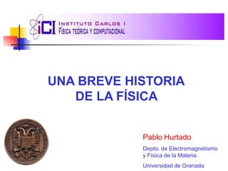 UNA BREVE HISTORIA
DE LA FÍSICA
Pablo Hurtado
Depto. de Electromagnetismo
y Física de la Materia
Universidad de Granada
 