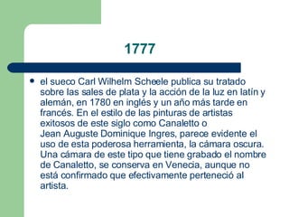 1777 el sueco  Carl Wilhelm Scheele  publica su tratado sobre las sales de plata y la acción de la luz en latín y alemán, en  1780  en inglés y un año más tarde en francés. En el estilo de las pinturas de artistas exitosos de este siglo como  Canaletto  o  Jean Auguste Dominique Ingres , parece evidente el uso de esta poderosa herramienta, la cámara oscura. Una cámara de este tipo que tiene grabado el nombre de Canaletto, se conserva en  Venecia , aunque no está confirmado que efectivamente perteneció al artista.  
