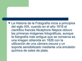 La Historia de la Fotografía inicia a principios del  siglo XIX , cuando en el año  1816  el científico francés  Nicéphore Niepce  obtuvo las primeras imágenes fotográficas, aunque la fotografía más antigua que se conserva es una imagen obtenida en  1826  con la utilización de una  cámara oscura  y un soporte sensibilizado mediante una emulsión química de sales de  plata . 