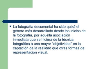 L a fotografía documental  ha sido quizá el género más desarrollado desde los inicios de la fotografía, por aquella asociación inmediata que se hiciera de la técnica fotográfica a una mayor "objetividad" en la captación de la realidad que otras formas de representación visual.  