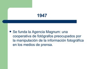1947   Se funda la  Agencia Magnum : una cooperativa de fotógrafos preocupados por la manipulación de la información fotográfica en los medios de prensa.  