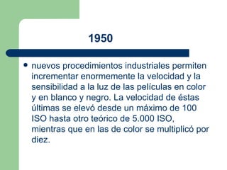 1950   nuevos procedimientos industriales permiten incrementar enormemente la velocidad y la sensibilidad a la luz de las películas en color y en blanco y negro. La velocidad de éstas últimas se elevó desde un máximo de 100 ISO hasta otro teórico de 5.000 ISO, mientras que en las de color se multiplicó por diez.  