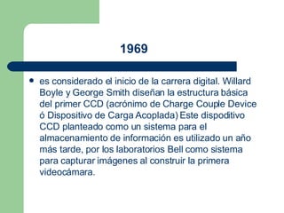   1969   es considerado el inicio de la carrera digital. Willard Boyle y George Smith diseñan la estructura básica del primer  CCD  (acrónimo de Charge Couple Device ó Dispositivo de Carga Acoplada) Este dispoditivo CCD planteado como un sistema para el almacenamiento de información es utilizado un año más tarde, por los laboratorios Bell como sistema para capturar imágenes al construir la primera videocámara.  