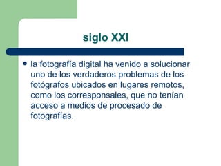 siglo XXI  la  fotografía digital  ha venido a solucionar uno de los verdaderos problemas de los fotógrafos ubicados en lugares remotos, como los corresponsales, que no tenían acceso a medios de procesado de fotografías.  