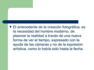 El antecedente de la creación fotográfica, es la necesidad del hombre moderno, de plasmar la realidad a través de una nueva forma de ver el tiempo, expresado con la ayuda de las cámaras y no de la expresión artística, como lo había sido hasta la fecha. 