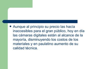 Aunque al principio su precio las hacía inaccesibles para el gran público, hoy en día las cámaras digitales están al alcance de la mayoría, disminuyendo los costos de los materiales y en paulatino aumento de su calidad técnica.  