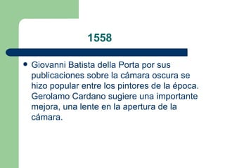 1558 Giovanni Batista della Porta  por sus publicaciones sobre la cámara oscura se hizo popular entre los pintores de la época.  Gerolamo Cardano  sugiere una importante mejora, una  lente  en la apertura de la cámara.  