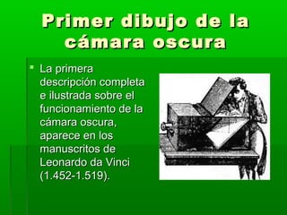 Primer dibujo de laPrimer dibujo de la
cámara oscuracámara oscura
 La primeraLa primera
descripción completadescripción completa
e ilustrada sobre ele ilustrada sobre el
funcionamiento de lafuncionamiento de la
cámara oscura,cámara oscura,
aparece en losaparece en los
manuscritos demanuscritos de
Leonardo da VinciLeonardo da Vinci
(1.452-1.519).(1.452-1.519).
 