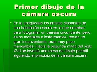 Primer dibujo de laPrimer dibujo de la
cámara oscuracámara oscura
 En la antigüedad los artistas disponían deEn la antigüedad los artistas disponían de
una habitación oscura en la que entrabanuna habitación oscura en la que entraban
para fotografiar un paisaje circundante, peropara fotografiar un paisaje circundante, pero
estos montajes e instrumentos, tenían unestos montajes e instrumentos, tenían un
gran inconveniente, eran muy pocogran inconveniente, eran muy poco
manejables. Hacia la segunda mitad del siglomanejables. Hacia la segunda mitad del siglo
XVII se inventó una mesa de dibujo portátilXVII se inventó una mesa de dibujo portátil
siguiendo el principio de la cámara oscura.siguiendo el principio de la cámara oscura.
 