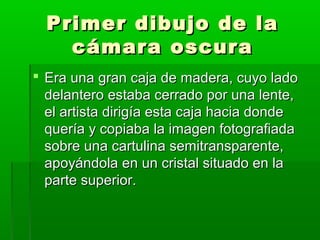 Primer dibujo de laPrimer dibujo de la
cámara oscuracámara oscura
 Era una gran caja de madera, cuyo ladoEra una gran caja de madera, cuyo lado
delantero estaba cerrado por una lente,delantero estaba cerrado por una lente,
el artista dirigía esta caja hacia dondeel artista dirigía esta caja hacia donde
quería y copiaba la imagen fotografiadaquería y copiaba la imagen fotografiada
sobre una cartulina semitransparente,sobre una cartulina semitransparente,
apoyándola en un cristal situado en laapoyándola en un cristal situado en la
parte superior.parte superior.
 