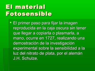 El materialEl material
FotosensibleFotosensible
 El primer paso para fijar la imagenEl primer paso para fijar la imagen
reproducida en la caja oscura sin tenerreproducida en la caja oscura sin tener
que llegar a copiarla o plasmarla, aque llegar a copiarla o plasmarla, a
mano, ocurre en 1727, realizando unamano, ocurre en 1727, realizando una
demostración de la investigacióndemostración de la investigación
experimental sobre la sensibilidad a laexperimental sobre la sensibilidad a la
luz del nitrato de plata, por el alemánluz del nitrato de plata, por el alemán
J.H. Schulze.J.H. Schulze.
 