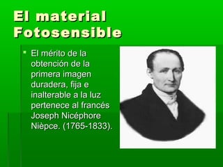 El materialEl material
FotosensibleFotosensible
 El mérito de laEl mérito de la
obtención de laobtención de la
primera imagenprimera imagen
duradera, fija eduradera, fija e
inalterable a la luzinalterable a la luz
pertenece al francéspertenece al francés
Joseph NicéphoreJoseph Nicéphore
Nièpce. (1765-1833).Nièpce. (1765-1833).
 