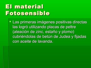 El materialEl material
FotosensibleFotosensible
 Las primeras imágenes positivas directasLas primeras imágenes positivas directas
las logró utilizando placas de peltrelas logró utilizando placas de peltre
(aleación de zinc, estaño y plomo)(aleación de zinc, estaño y plomo)
cubriéndolas de betún de Judea y fijadascubriéndolas de betún de Judea y fijadas
con aceite de lavanda.con aceite de lavanda.
 