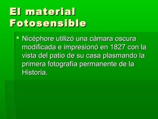 El materialEl material
FotosensibleFotosensible
 Nicéphore utilizó una cámara oscuraNicéphore utilizó una cámara oscura
modificada e impresionó en 1827 con lamodificada e impresionó en 1827 con la
vista del patio de su casa plasmando lavista del patio de su casa plasmando la
primera fotografía permanente de laprimera fotografía permanente de la
Historia.Historia.
 