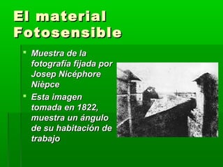 El materialEl material
FotosensibleFotosensible
 Muestra de laMuestra de la
fotografía fijada porfotografía fijada por
Josep NicéphoreJosep Nicéphore
NièpceNièpce
 Esta imagenEsta imagen
tomada en 1822,tomada en 1822,
muestra un ángulomuestra un ángulo
de su habitación dede su habitación de
trabajotrabajo
 