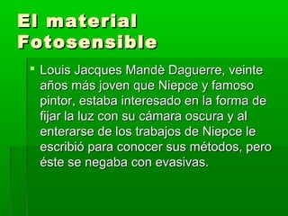 El materialEl material
FotosensibleFotosensible
 Louis Jacques Mandè Daguerre, veinteLouis Jacques Mandè Daguerre, veinte
años más joven que Niepce y famosoaños más joven que Niepce y famoso
pintor, estaba interesado en la forma depintor, estaba interesado en la forma de
fijar la luz con su cámara oscura y alfijar la luz con su cámara oscura y al
enterarse de los trabajos de Niepce leenterarse de los trabajos de Niepce le
escribió para conocer sus métodos, peroescribió para conocer sus métodos, pero
éste se negaba con evasivas.éste se negaba con evasivas.
 