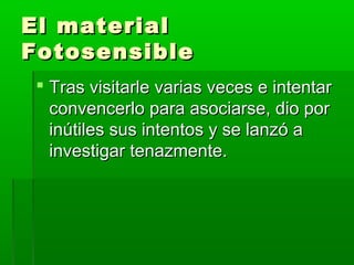 El materialEl material
FotosensibleFotosensible
 Tras visitarle varias veces e intentarTras visitarle varias veces e intentar
convencerlo para asociarse, dio porconvencerlo para asociarse, dio por
inútiles sus intentos y se lanzó ainútiles sus intentos y se lanzó a
investigar tenazmente.investigar tenazmente.
 