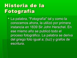 Historia de laHistoria de la
FotografíaFotografía
 La palabra, "Fotografía" tal y como laLa palabra, "Fotografía" tal y como la
conocemos ahora, la utilizó por primeraconocemos ahora, la utilizó por primera
instancia en 1839 Sir John Herschel. Eninstancia en 1839 Sir John Herschel. En
ese mismo año se publicó todo elese mismo año se publicó todo el
proceso fotográfico. La palabra se derivaproceso fotográfico. La palabra se deriva
del griego foto igual a; (luz) y grafos dedel griego foto igual a; (luz) y grafos de
escritura.escritura.
 