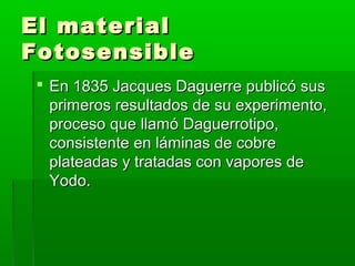 El materialEl material
FotosensibleFotosensible
 En 1835 Jacques Daguerre publicó susEn 1835 Jacques Daguerre publicó sus
primeros resultados de su experimento,primeros resultados de su experimento,
proceso que llamó Daguerrotipo,proceso que llamó Daguerrotipo,
consistente en láminas de cobreconsistente en láminas de cobre
plateadas y tratadas con vapores deplateadas y tratadas con vapores de
Yodo.Yodo.
 
