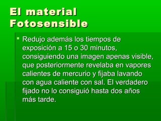 El materialEl material
FotosensibleFotosensible
 Redujo además los tiempos deRedujo además los tiempos de
exposición a 15 o 30 minutos,exposición a 15 o 30 minutos,
consiguiendo una imagen apenas visible,consiguiendo una imagen apenas visible,
que posteriormente revelaba en vaporesque posteriormente revelaba en vapores
calientes de mercurio y fijaba lavandocalientes de mercurio y fijaba lavando
con agua caliente con sal. El verdaderocon agua caliente con sal. El verdadero
fijado no lo consiguió hasta dos añosfijado no lo consiguió hasta dos años
más tarde.más tarde.
 