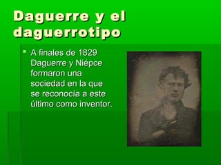 Daguerre y elDaguerre y el
daguerrotipodaguerrotipo
 A finales de 1829A finales de 1829
Daguerre y NiépceDaguerre y Niépce
formaron unaformaron una
sociedad en la quesociedad en la que
se reconocía a estese reconocía a este
último como inventor.último como inventor.
 