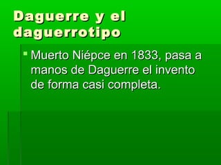 Daguerre y elDaguerre y el
daguerrotipodaguerrotipo
 Muerto Niépce en 1833, pasa aMuerto Niépce en 1833, pasa a
manos de Daguerre el inventomanos de Daguerre el invento
de forma casi completa.de forma casi completa.
 