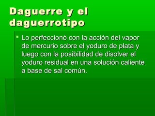 Daguerre y elDaguerre y el
daguerrotipodaguerrotipo
 Lo perfeccionó con la acción del vaporLo perfeccionó con la acción del vapor
de mercurio sobre el yoduro de plata yde mercurio sobre el yoduro de plata y
luego con la posibilidad de disolver elluego con la posibilidad de disolver el
yoduro residual en una solución calienteyoduro residual en una solución caliente
a base de sal común.a base de sal común.
 