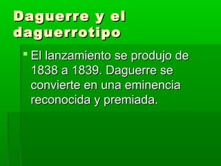 Daguerre y elDaguerre y el
daguerrotipodaguerrotipo
 El lanzamiento se produjo deEl lanzamiento se produjo de
1838 a 1839. Daguerre se1838 a 1839. Daguerre se
convierte en una eminenciaconvierte en una eminencia
reconocida y premiada.reconocida y premiada.
 